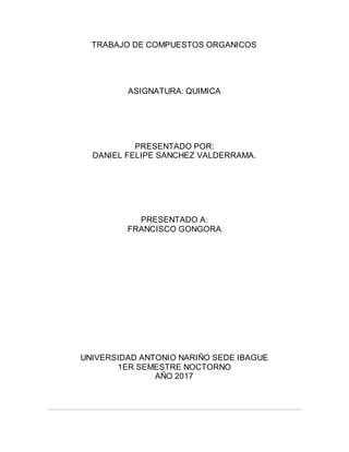 TRABAJO DE COMPUESTOS ORGANICOS
ASIGNATURA: QUIMICA
PRESENTADO POR:
DANIEL FELIPE SANCHEZ VALDERRAMA.
PRESENTADO A:
FRANCISCO GONGORA
UNIVERSIDAD ANTONIO NARIÑO SEDE IBAGUE
1ER SEMESTRE NOCTORNO
AÑO 2017
 