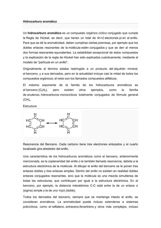 Hidrocarburo aromático


Un hidrocarburo aromático es un compuesto orgánico cíclico conjugado que cumple
la Regla de Hückel, es decir, que tienen un total de 4n+2 electrones pi en el anillo.
Para que se dé la aromaticidad, deben cumplirse ciertas premisas, por ejemplo que los
dobles enlaces resonantes de la molécula estén conjugados y que se den al menos
dos formas resonantes equivalentes. La estabilidad excepcional de estos compuestos
y la explicación de la regla de Hückel han sido explicados cuánticamente, mediante el
modelo de "partícula en un anillo".

Originalmente el término estaba restringido a un producto del alquitrán mineral,
el benceno, y a sus derivados, pero en la actualidad incluye casi la mitad de todos los
compuestos orgánicos; el resto son los llamados compuestos alifáticos.

El   máximo    exponente       de   la   familia   de   los   hidrocarburos   aromáticos   es
el benceno (C6H6),      pero        existen    otros     ejemplos,     como      la   familia
de anulenos, hidrocarburos monocíclicos totalmente conjugados de fórmula general
(CH)n.

Estructura




Resonancia del Benceno. Cada carbono tiene tres electrones enlazados y el cuarto
localizado gira alrededor del anillo.

Una característica de los hidrocarburos aromáticos como el benceno, anteriormente
mencionada, es la coplanaridad del anillo o la también llamada resonancia, debida a la
estructura electrónica de la molécula. Al dibujar el anillo del benceno se le ponen tres
enlaces dobles y tres enlaces simples. Dentro del anillo no existen en realidad dobles
enlaces conjugados resonantes, sino que la molécula es una mezcla simultánea de
todas las estructuras, que contribuyen por igual a la estructura electrónica. En el
benceno, por ejemplo, la distancia interatómica C-C está entre la de un enlace σ
(sigma) simple y la de uno π(pi) (doble).

Todos los derivados del benceno, siempre que se mantenga intacto el anillo, se
consideran aromáticos. La aromaticidad puede incluso extenderse a sistemas
policíclicos, como el naftaleno, antraceno,fenantreno y otros más complejos, incluso
 
