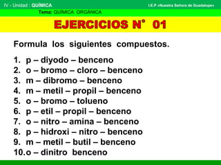 IV - Unidad : QUÍMICA
Tema: QUÍMICA ORGÁNICA
I.E.P «Nuestra Señora de Guadalupe»
Formula los siguientes compuestos.
1. p – diyodo – benceno
2. o – bromo – cloro – benceno
3. m – dibromo – benceno
4. m – metil – propil – benceno
5. o – bromo – tolueno
6. p – etil – propil – benceno
7. o – nitro – amina – benceno
8. p – hidroxi – nitro – benceno
9. m – metil – butil – benceno
10.o – dinitro benceno
 