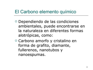 El Carbono elemento químico Dependiendo de las condiciones ambientales, puede encontrarse en la naturaleza en diferentes formas alotrópicas, como: Carbono amorfo y cristalino en forma de grafito, diamante, fullerenos, nanotubos y nanoespumas. 