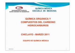 QUÍMICA MÉDICA
                      ESCUELA DE MEDICINA



               QUÍMICA ORGÁNICA Y
             COMPUESTOS DEL CARBONO
                 HIDROCARBUROS


             CHICLAYO - MARZO 2011

              EQUIPO DE QUÍMICA MÉDICA



30/03/2011                                  1
 