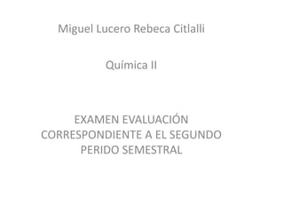 Miguel Lucero Rebeca Citlalli

           Química II



     EXAMEN EVALUACIÓN
CORRESPONDIENTE A EL SEGUNDO
      PERIDO SEMESTRAL
 