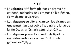 • TIP
• Los alcanos está formado por un átomo de
  carbono, rodeados de 4 átomos de hidrógeno.
  Fórmula molecular: CH4
• Los alquenos se diferencian con los alcanos en
  que presentan una doble ligadura a lo largo de
  la molécula. la fórmula general es CnH2n.
• Los alquinos presentan una triple ligadura
  entre dos carbonos vecinos. Su fórmula
  general es CnH2n-2.
 