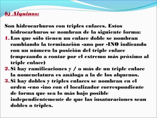 b) Alquinos:
Son hidrocarburos con triples enlaces. Estos
hidrocarburos se nombran de la siguiente forma:
1. Los que sólo tienen un enlace doble se nombran
cambiando la terminación -ano por -INO indicando
con un número la posición del triple enlace
(empezando a contar por el extremo más próximo al
triple enlace)
2. Si hay ramificaciones y / o más de un triple enlace
la nomenclatura es análoga a la de los alquenos.
3. Si hay dobles y triples enlaces se nombran en el
orden -eno -ino con el localizador correspondiente
de forma que sea lo más bajo posible
independientemente de que las insaturaciones sean
dobles o triples.

 