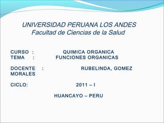 UNIVERSIDAD PERUANA LOS ANDES
Facultad de Ciencias de la Salud
CURSO :
TEMA
:
DOCENTE
MORALES
CICLO:

QUIMICA ORGANICA
FUNCIONES ORGANICAS
:

RUBELINDA, GOMEZ
2011 – I
HUANCAYO – PERU

 
