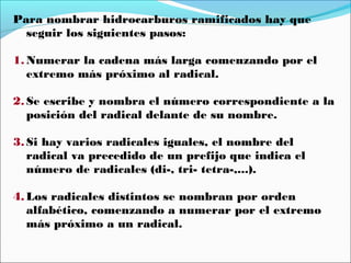 Para nombrar hidrocarburos ramificados hay que
seguir los siguientes pasos:
1. Numerar la cadena más larga comenzando por el
extremo más próximo al radical.
2. Se escribe y nombra el número correspondiente a la
posición del radical delante de su nombre.
3. Si hay varios radicales iguales, el nombre del
radical va precedido de un prefijo que indica el
número de radicales (di-, tri- tetra-,...).
4. Los radicales distintos se nombran por orden
alfabético, comenzando a numerar por el extremo
más próximo a un radical.

 