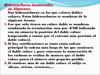 Hidrocarburos insaturados
a) Alquenos:
Son hidrocarburos en los que existen dobles
enlaces. Estos hidrocarburos se nombran de la
siguiente forma:
1. Los que sólo tienen un enlace doble se nombran
cambiando la terminación -ano por -ENO indicando
con un número la posición del doble enlace
(empezando a contar por el extremo más próximo al
doble enlace).
2. Si hay ramificaciones se toma como cadena
principal la cadena más larga de las que contienen
el doble enlace y para comenzar la numeración de
los carbono se realiza de manera que el doble
enlace posea el número más pequeño posible.
3. Si contiene más de un doble enlace el sufijo es
-dieno, -trieno, -tetraeno,...

 