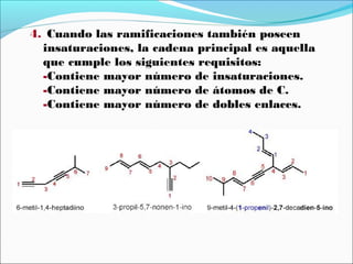 4. Cuando las ramificaciones también poseen
insaturaciones, la cadena principal es aquella
que cumple los siguientes requisitos:
-Contiene mayor número de insaturaciones.
-Contiene mayor número de átomos de C.
-Contiene mayor número de dobles enlaces.

 