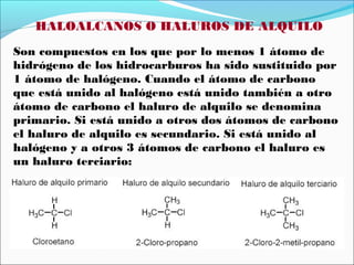 HALOALCANOS O HALUROS DE ALQUILO
Son compuestos en los que por lo menos 1 átomo de
hidrógeno de los hidrocarburos ha sido sustituido por
1 átomo de halógeno. Cuando el átomo de carbono
que está unido al halógeno está unido también a otro
átomo de carbono el haluro de alquilo se denomina
primario. Si está unido a otros dos átomos de carbono
el haluro de alquilo es secundario. Si está unido al
halógeno y a otros 3 átomos de carbono el haluro es
un haluro terciario:

 