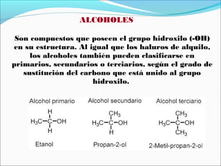 ALCOHOLES
Son compuestos que poseen el grupo hidroxilo (-OH)
en su estructura. Al igual que los haluros de alquilo,
los alcoholes también pueden clasificarse en
primarios, secundarios o terciarios, según el grado de
sustitución del carbono que está unido al grupo
hidroxilo.

 