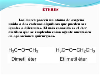 ÉTERES
Los éteres poseen un átomo de oxígeno
unido a dos cadenas alquílicas que pueden ser
iguales o diferentes. El más conocido es el éter
dietílico que se empleaba como agente anestésico
en operaciones quirúrgicas.

 