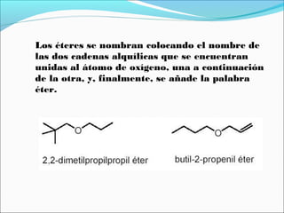 Los éteres se nombran colocando el nombre de
las dos cadenas alquílicas que se encuentran
unidas al átomo de oxígeno, una a continuación
de la otra, y, finalmente, se añade la palabra
éter.

 