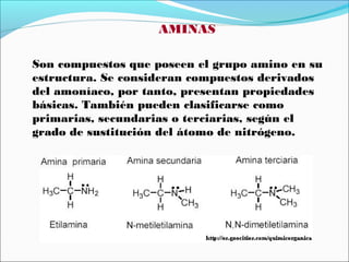AMINAS
Son compuestos que poseen el grupo amino en su
estructura. Se consideran compuestos derivados
del amoníaco, por tanto, presentan propiedades
básicas. También pueden clasificarse como
primarias, secundarias o terciarias, según el
grado de sustitución del átomo de nitrógeno.

 