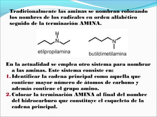 Tradicionalmente las aminas se nombran colocando
los nombres de los radicales en orden alfabético
seguido de la terminación AMINA.

En la actualidad se emplea otro sistema para nombrar
a las aminas. Este sistema consiste en:
1. Identificar la cadena principal como aquella que
contiene mayor número de átomos de carbono y
además contiene el grupo amino.
2. Colocar la terminación AMINA al final del nombre
del hidrocarburo que constituye el esqueleto de la
cadena principal.

 