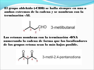 El grupo aldehído (-CHO) se halla siempre en uno o
ambos extremos de la cadena y se nombran con la
terminación -AL

Las cetonas nombran con la terminación -ONA
numerando la cadena de forma que los localizadores
de los grupos cetona sean lo más bajos posible.

 