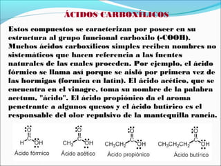 ÁCIDOS CARBOXÍLICOS
Estos compuestos se caracterizan por poseer en su
estructura al grupo funcional carboxilo (-COOH).
Muchos ácidos carboxílicos simples reciben nombres no
sistemáticos que hacen referencia a las fuentes
naturales de las cuales proceden. Por ejemplo, el ácido
fórmico se llama así porque se aisló por primera vez de
las hormigas (formica en latín). El ácido acético, que se
encuentra en el vinagre, toma su nombre de la palabra
acetum, "ácido". El ácido propiónico da el aroma
penetrante a algunos quesos y el ácido butírico es el
responsable del olor repulsivo de la mantequilla rancia.

 