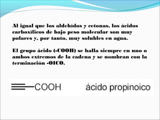 Al igual que los aldehídos y cetonas, los ácidos
carboxílicos de bajo peso molecular son muy
polares y, por tanto, muy solubles en agua.
El grupo ácido (-COOH) se halla siempre en uno o
ambos extremos de la cadena y se nombran con la
terminación -OICO.

 