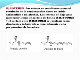 B) ÉSTERES. Los esteres se consideran como el
resultado de la condensación entre un ácido
carboxílico y un alcohol. Los ésteres de bajo peso
molecular, como el acetato de butilo (CH3COOBu)
y el acetato etilo (CH3COOEt) se emplean como
disolventes industriales, especialmente en la
preparación de barnices.

 