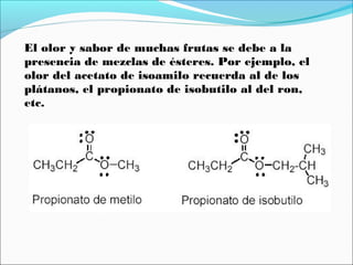 El olor y sabor de muchas frutas se debe a la
presencia de mezclas de ésteres. Por ejemplo, el
olor del acetato de isoamilo recuerda al de los
plátanos, el propionato de isobutilo al del ron,
etc.

 