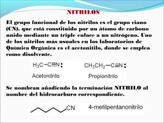 NITRILOS
El grupo funcional de los nitrilos es el grupo ciano
(CN), que está constituido por un átomo de carbono
unido mediante un triple enlace a un nitrógeno. Uno
de los nitrilos más usuales en los laboratorios de
Química Orgánica es el acetonitilo, donde se emplea
como disolvente.

Se nombran añadiendo la terminación NITRILO al
nombre del hidrocarburo correspondiente.

 