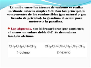 La unión entre los átomos de carbono se realiza
mediante enlaces simples C-C. Son los principales
componentes de los combustibles (gas natural y gas
licuado de petróleo), la gasolina, el aceite para
motores y la parafina.
Los alquenos, son hidrocarburos que contienen
al menos un enlace doble C-C. Se denominan
también olefinas.

 