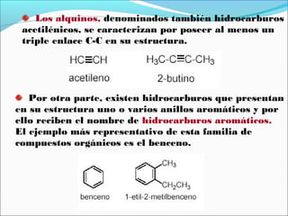 Los alquinos, denominados también hidrocarburos
acetilénicos, se caracterizan por poseer al menos un
triple enlace C-C en su estructura.

Por otra parte, existen hidrocarburos que presentan
en su estructura uno o varios anillos aromáticos y por
ello reciben el nombre de hidrocarburos aromáticos.
El ejemplo más representativo de esta familia de
compuestos orgánicos es el benceno.

 