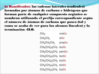 b) Ramificados: las cadenas laterales (radicales)
formadas por átomos de carbono e hidrógeno que
forman parte de cualquier compuesto orgánico se
nombran utilizando el prefijo correspondiente según
el número de átomos de carbono que posea (tal y
como se acaba de ver para los alcanos lineales) y la
terminación -ILO.

 