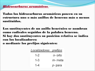Hidrocarburos aromáticos
Todos los hidrocarburos aromáticos poseen en su
estructura uno o más anillos de benceno más o menos
sustituidos.
Los sustituyentes de un anillo bencénico se nombran
como radicales seguidos de la palabra benceno.
Si hay dos sustituyentes su posición relativa se indica
con los localizadores:
o mediante los prefijos siguientes:

 
