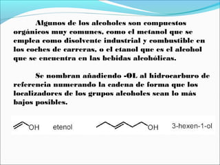 Algunos de los alcoholes son compuestos
orgánicos muy comunes, como el metanol que se
emplea como disolvente industrial y combustible en
los coches de carreras, o el etanol que es el alcohol
que se encuentra en las bebidas alcohólicas.
Se nombran añadiendo -OL al hidrocarburo de
referencia numerando la cadena de forma que los
localizadores de los grupos alcoholes sean lo más
bajos posibles.

 
