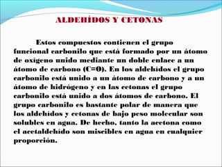 ALDEHÍDOS Y CETONAS
Estos compuestos contienen el grupo
funcional carbonilo que está formado por un átomo
de oxígeno unido mediante un doble enlace a un
átomo de carbono (C=O). En los aldehídos el grupo
carbonilo está unido a un átomo de carbono y a un
átomo de hidrógeno y en las cetonas el grupo
carbonilo está unido a dos átomos de carbono. El
grupo carbonilo es bastante polar de manera que
los aldehídos y cetonas de bajo peso molecular son
solubles en agua. De hecho, tanto la acetona como
el acetaldehído son miscibles en agua en cualquier
proporción.

 
