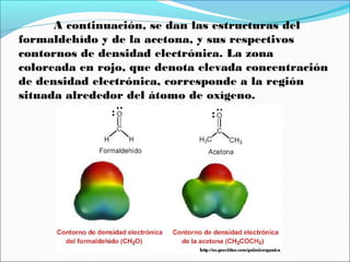A continuación, se dan las estructuras del
formaldehído y de la acetona, y sus respectivos
contornos de densidad electrónica. La zona
coloreada en rojo, que denota elevada concentración
de densidad electrónica, corresponde a la región
situada alrededor del átomo de oxígeno.

 
