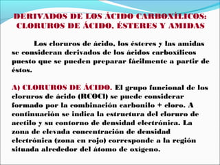 DERIVADOS DE LOS ÁCIDO CARBOXÍLICOS:
CLORUROS DE ÁCIDO, ÉSTERES Y AMIDAS
Los cloruros de ácido, los ésteres y las amidas
se consideran derivados de los ácidos carboxílicos
puesto que se pueden preparar fácilmente a partir de
éstos.
A) CLORUROS DE ÁCIDO. El grupo funcional de los
cloruros de ácido (RCOCl) se puede considerar
formado por la combinación carbonilo + cloro. A
continuación se indica la estructura del cloruro de
acetilo y su contorno de densidad electrónica. La
zona de elevada concentración de densidad
electrónica (zona en rojo) corresponde a la región
situada alrededor del átomo de oxígeno.

 