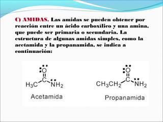 C) AMIDAS. Las amidas se pueden obtener por
reacción entre un ácido carboxílico y una amina,
que puede ser primaria o secundaria. La
estructura de algunas amidas simples, como la
acetamida y la propanamida, se indica a
continuación:

 