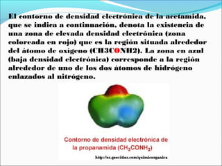 El contorno de densidad electrónica de la acetamida,
que se indica a continuación, denota la existencia de
una zona de elevada densidad electrónica (zona
coloreada en rojo) que es la región situada alrededor
del átomo de oxígeno (CH3CONH2). La zona en azul
(baja densidad electrónica) corresponde a la región
alrededor de uno de los dos átomos de hidrógeno
enlazados al nitrógeno.

 