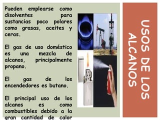 USOSDELOS
ALCANOS
Pueden emplearse como
disolventes para
sustancias poco polares
como grasas, aceites y
ceras.
El gas de uso doméstico
es una mezcla de
alcanos, principalmente
propano.
El gas de los
encendedores es butano.
El principal uso de los
alcanos es como
combustibles debido a la
gran cantidad de calor
 