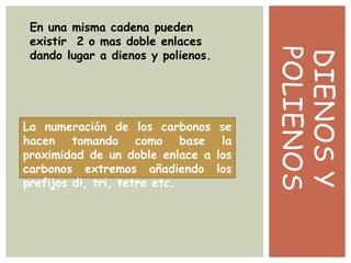 DIENOSY
POLIENOS
En una misma cadena pueden
existir 2 o mas doble enlaces
dando lugar a dienos y polienos.
La numeración de los carbonos se
hacen tomando como base la
proximidad de un doble enlace a los
carbonos extremos añadiendo los
prefijos di, tri, tetra etc.
 