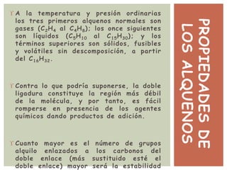 PROPIEDADESDE
LOSALQUENOS
 A la temperatura y presión ordinarias
los tres primeros alquenos normales son
gases (C2H4 al C4H8); los once siguientes
son líquidos (C5H10 al C15H30); y los
términos superiores son sólidos, fusibles
y volátiles sin descomposición, a partir
del C16H32.
 Contra lo que podría suponerse, la doble
ligadura constituye la región más débil
de la molécula, y por tanto, es fácil
romperse en presencia de los agentes
químicos dando productos de adición.
 Cuanto mayor es el número de grupos
alquilo enlazados a los carbonos del
doble enlace (más sustituido esté el
doble enlace) mayor será la estabilidad
 