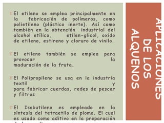 APLICACIONES
DELOS
ALQUENOS
 El etileno se emplea principalmente en
la fabricación de polímeros, como
polietileno (plástico inerte). Así como
también en la obtención industrial del
alcohol etílico, etilen-glicol, oxido
de etileno, estireno y cloruro de vinilo
 El etileno también se emplea para
provocar la
maduración de la fruta.
 El Polipropileno se usa en la industria
textil y
para fabricar cuerdas, redes de pescar
y filtros
 El Isobutileno es empleado en la
síntesis del tetraetilo de plomo. El cual
es usado como aditivo en la preparación
 