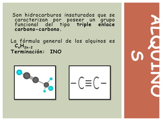 ALQUINO
S
Son hidrocarburos insaturados que se
caracterizan por poseer un grupo
funcional del tipo triple enlace
carbono-carbono.
La fórmula general de los alquinos es
CnH2n-2
Terminación: INO
 