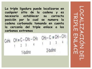 LOCALIZACIÓNDEL
TRIPLEENLACE
La triple ligadura puede localizarse en
cualquier sitio de la cadena y es
necesario establecer su correcta
posición por lo cual se numera la
cadena carbonada tomando en cuenta
la cercanía del triple enlace a los
carbonos extremos
 
