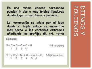 DIINOSY
POLIINOS
En una misma cadena carbonada
pueden ir dos o mas triples ligaduras
dando lugar a los diinos y poliinos.
La numeración se inicia por el lado
donde el triple enlace se encuentra
mas cerca a los carbonos extremos
añadiendo los prefijos di, tri, tetra
etc..
 