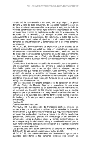 “2013 – AÑO DEL BICENTENARIO DE LA ASAMBLEA GENERAL CONSTITUYENTE DE 1813”
comportará la transferencia a su favor, sin cargo alguno, de pleno
derecho y libre de todo gravamen, de los pozos respectivos con los
equipos e instalaciones normales para su operación y mantenimiento,
y de las construcciones y obras fijas o móviles incorporadas en forma
permanente al proceso de explotación en la zona de la concesión. Se
excluyen de la reversión, los equipos móviles no vinculados
exclusivamente a la producción del yacimiento y todas las demás
instalaciones relacionadas al ejercicio por el concesionario de los
derechos de industrialización y comercialización o de otros derechos
subsistentes.
ARTÍCULO 37.- El concesionario de explotación que en el curso de los
trabajos autorizados en virtud de esta ley, descubriera sustancias
minerales no comprendidas en este ordenamiento, tendrá el derecho
de extraerlas y apropiárselas cumpliendo en cada caso, previamente,
con las obligaciones que el Código de Minería establece para el
descubridor, ante la autoridad minera que corresponda por razones de
jurisdicción.
Cuando en el área de una concesión de explotación, terceros ajenos a
ella descubrieran sustancias de primera o segunda categoría, el
descubridor podrá emprender trabajos mineros, siempre que no
perjudiquen los que realiza el explotador. Caso contrario, y a falta de
acuerdo de partes, la autoridad concedente, con audiencia de la
autoridad minera jurisdiccional, determinará la explotación a que debe
acordarse preferencia bajo resolución fundada, si no fuera posible el
trabajo simultáneo de ambas.
Para las sustancias de tercera categoría es de aplicación el artículo
100 del Código de Minería. Cuando el propietario de una mina,
cualesquiera sea la categoría de las sustancias, hallare hidrocarburos,
sin perjuicio de disponer de los mismos únicamente en la medida
requerida por el proceso de extracción y beneficio de los minerales, lo
comunicará a la autoridad concedente dentro de los quince (15) días
del hallazgo, a fin de que decida sobre el particular conforme a la
presente ley.
Capítulo IV
Concesiones de transporte
ARTÍCULO 38.- La concesión de transporte confiere, durante los
plazos a los que se refiere el artículo 40, el derecho de trasladar
hidrocarburos y sus derivados por medios que requieran instalaciones
permanentes, pudiéndose construir y operar a tal efecto oleoductos,
gasoductos, poliductos, plantas de almacenaje y de bombeo o
compresión; obras portuarias viales y férrea; infraestructuras de
aeronavegación y demás instalaciones y accesorios necesarios para el
buen funcionamiento del sistema con sujeción a la legislación general
y normas técnicas vigentes.
Los gasoductos que estén conectados al sistema de transporte y
distribución de gas natural se regirán por la ley 24.076.
ARTÍCULO 39.- Las concesiones de transporte serán otorgadas por la
autoridad concedente a las personas jurídicas que reúnan los
 