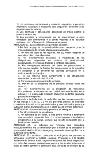“2013 – AÑO DEL BICENTENARIO DE LA ASAMBLEA GENERAL CONSTITUYENTE DE 1813”
1) Los permisos, concesiones y cesiones otorgadas a personas
impedidas, excluidas o incapaces para adquirirlos, conforme a las
disposiciones de esta ley.
2) Los permisos y concesiones adquiridos de modo distinto al
previsto en esta ley.
3) Los permisos y concesiones que se superpongan a otros
otorgados con anterioridad o a zonas vedadas a la actividad
petrolera, pero sólo respecto del área superpuesta.
ARTÍCULO 60.- Las concesiones o permisos caducan:
i. Por falta de pago de una anualidad del canon respectivo, tres (3)
meses después de vencido el plazo para abonarlo.
ii. Por falta de pago de las regalías, tres (3) meses después de
vencido el plazo para abonarlas.
iii. Por incumplimiento sustancial e injustificado de las
obligaciones estipuladas en materia de productividad,
conservación, inversiones, trabajos o ventajas especiales.
iv. Por transgresión reiterada del deber de proporcionar la
información exigible, de facilitar las inspecciones de la autoridad
de aplicación o de observar las técnicas adecuadas en la
realización de los trabajos.
v. Por no haberse dado cumplimiento a las obligaciones
resultantes de los artículos 21 y 30.
vi. Por declaración de quiebra de su titular.
vii. Por fin de la existencia de la persona jurídica titular del
derecho.
viii. Por incumplimiento de la obligación de transportar
hidrocarburos de terceros en las condiciones establecidas en el
artículo 41, o la reiterada infracción al régimen de tarifas aprobado
para éstos transportes.
Previamente a la declaración de caducidad por las causales previstas
en los incisos i, ii, iii, iv, v y viii del presente artículo, la autoridad
concedente intimará a los permisionarios y concesionarios para que
subsanen dichas transgresiones en el plazo que la primera determine.
ARTÍCULO 61.- Las concesiones y permisos se extinguen:
i. Por el vencimiento de sus plazos.
ii. Por renuncia de su titular, la que podrá referirse a solamente
una parte de la respectiva área, con reducción proporcional de las
obligaciones a su cargo, siempre que resulte compatible con la
finalidad del derecho.
ARTÍCULO 62.- La extinción por renuncia será precedida,
inexcusablemente, de la cancelación por el titular de la concesión o
permiso de todos los tributos impagos y demás deudas exigibles por la
autoridad concedente.
ARTÍCULO 63.- Anulado, caducado o extinguido un permiso o
concesión, revertirán al Estado Nacional, Provincial o a la Ciudad
Autónoma de Buenos Aires según corresponda, las áreas respectivas
con todas las mejoras, instalaciones, pozos y demás elementos que el
titular de dicho permiso o concesión haya afectado al ejercicio de su
 
