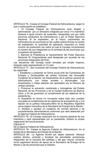 “2013 – AÑO DEL BICENTENARIO DE LA ASAMBLEA GENERAL CONSTITUYENTE DE 1813”
ARTÍCULO 76.- Crease el Consejo Federal de Hidrocarburos, según lo
que a continuación se establece:
i. El Consejo Federal de Hidrocarburos será dirigido y
administrado por un Directorio integrado por once (11) miembros
titulares e igual número de suplentes, designados uno por cada
provincia productora de hidrocarburos y por el Poder Ejecutivo
Nacional. Si se explotaren, en el futuro, yacimientos de
hidrocarburos en provincias en las cuales anteriormente no existía
tal explotación, la autoridad de aplicación impondrá un límite
mínimo de producción por sobre el cual el Consejo incrementará
el número de sus integrantes en la cantidad de las provincias que
cumplieren tal requisito.
ii. Ejercerá la Presidencia el representante del Poder Ejecutivo
Nacional. El Vicepresidente será designado por acuerdo de las
provincias integrantes del Ente.
Las decisiones del Consejo serán tomadas por simple mayoría,
teniendo cada representante un (1) voto.
ARTÍCULO 77.- Son funciones del Consejo Federal de Hidrocarburos
las siguientes:
i. Establecer y presentar en forma anual ante las Comisiones de
Energía y Combustibles de ambas Cámaras del Honorable
Congreso de la Nación, los lineamientos de la política nacional de
hidrocarburos, con metas anuales y plurianuales. Los
lineamientos y metas deberán ser aprobados por el Plenario de
ambas cámaras.
ii. Promover la actuación coordinada y homogénea del Estado
Nacional, de las Provincias y de la Ciudad Autónoma de Buenos
Aires, a fin de garantizar el cumplimiento de los objetivos de la
presente ley.
iii. Expedirse en forma no vinculante sobre toda otra cuestión
vinculada al cumplimiento de los objetivos de la presente ley y a la
fijación de la política hidrocarburífera de la República Argentina
como órgano consultivo de la Secretaría de Energía de la Nación.
iv. Analizar y aprobar un cuaderno de normas técnicas y de
procedimientos administrativos uniformes que será elaborado por
la Agencia Federal de Hidrocarburos.
ARTÍCULO 78.- El Consejo sesionará con la mayoría absoluta de sus
miembros y será representado por su presidente. Dictará su propio
reglamento de funcionamiento.
Capítulo IV
De la Agencia Federal de Hidrocarburos
ARTÍCULO 79.- Créase la Agencia Federal de Hidrocarburos, en el
ámbito de la Secretaría de Energía de la Nación.
ARTÍCULO 80.- La Agencia tendrá por objeto asesorar, efectuar
análisis técnico, controlar y fiscalizar las actividades económicas
integrantes de la industria del petróleo y del gas natural, sirviendo
como organismo técnico de apoyo de la Secretaría de Energía de la
Nación y de las provincias que lo soliciten.
 
