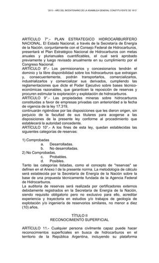 “2013 – AÑO DEL BICENTENARIO DE LA ASAMBLEA GENERAL CONSTITUYENTE DE 1813”
ARTÍCULO 7°.- PLAN ESTRATEGICO HIDROCARBURÍFERO
NACIONAL. El Estado Nacional, a través de la Secretaría de Energía
de la Nación, conjuntamente con el Consejo Federal de Hidrocarburos,
presentará el Plan Estratégico Nacional de Hidrocarburos con metas
anuales y plurianuales cuantificables, el cual será aprobado
previamente y luego revisado anualmente en su cumplimiento por el
Congreso Nacional.
ARTÍCULO 8º.- Los permisionarios y concesionarios tendrán el
dominio y la libre disponibilidad sobre los hidrocarburos que extraigan
y, consecuentemente, podrán transportarlos, comercializarlos,
industrializarlos y comercializar sus derivados, cumpliendo las
reglamentaciones que dicte el Poder Ejecutivo sobre bases técnico-
económicas razonables, que garanticen la reposición de reservas y
procuren estimular la exploración y explotación de hidrocarburos.
ARTÍCULO 9°.- Las propiedades mineras sobre hidrocarburos
constituidas a favor de empresas privadas con anterioridad a la fecha
de vigencia de la ley 17.319,
continuarán rigiéndose por las disposiciones que les dieron origen, sin
perjuicio de la facultad de sus titulares para acogerse a las
disposiciones de la presente ley conforme al procedimiento que
establecerá la autoridad concedente.
ARTÍCULO 10°.- A los fines de esta ley, quedan establecidas las
siguientes categorías de reservas:
1) Comprobadas
a. Desarrolladas.
b. No desarrolladas.
2) No Comprobadas.
c. Probables.
d. Posibles.
Tanto las categorías listadas, como el concepto de "reservas" se
definen en el Anexo I de la presente norma. La metodología de cálculo
será establecida por la Secretaría de Energía de la Nación sobre la
base de una propuesta técnicamente fundada de la Agencia Federal
de Hidrocarburos.
La auditoria de reservas será realizada por certificadores externos
debidamente registrados en la Secretaría de Energía de la Nación,
siendo requisito obligatorio pero no exclusivo para ello, acreditar
experiencia y trayectoria en estudios y/o trabajos de geología de
explotación y/o ingeniería de reservorios similares, no menor a diez
(10) años.
TÍTULO II
RECONOCIMIENTO SUPERFICIAL
ARTÍCULO 11.- Cualquier persona civilmente capaz puede hacer
reconocimientos superficiales en busca de hidrocarburos en el
territorio de la República Argentina, incluyendo su plataforma
 