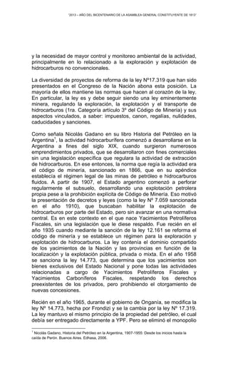 “2013 – AÑO DEL BICENTENARIO DE LA ASAMBLEA GENERAL CONSTITUYENTE DE 1813”
y la necesidad de mayor control y monitoreo ambiental de la actividad,
principalmente en lo relacionado a la exploración y explotación de
hidrocarburos no convencionales.
La diversidad de proyectos de reforma de la ley Nº17.319 que han sido
presentados en el Congreso de la Nación abona esta posición. La
mayoría de ellos mantiene las normas que hacen al corazón de la ley.
En particular, la ley es y debe seguir siendo una ley eminentemente
minera, regulando la exploración, la explotación y el transporte de
hidrocarburos (1ra. Categoría artículo 3º del Código de Minería) y sus
aspectos vinculados, a saber: impuestos, canon, regalías, nulidades,
caducidades y sanciones.
Como señala Nicolás Gadano en su libro Historia del Petróleo en la
Argentina1
, la actividad hidrocarburífera comenzó a desarrollarse en la
Argentina a fines del siglo XIX, cuando surgieron numerosos
emprendimientos privados, que se desarrollaron con fines comerciales
sin una legislación específica que regulara la actividad de extracción
de hidrocarburos. En ese entonces, la norma que regía la actividad era
el código de minería, sancionado en 1866, que en su apéndice
establecía el régimen legal de las minas de petróleo e hidrocarburos
fluidos. A partir de 1907, el Estado argentino comenzó a perforar
regularmente el subsuelo, desarrollando una explotación petrolera
propia pese a la prohibición explícita de Código de Minería. Eso motivó
la presentación de decretos y leyes (como la ley Nº 7.059 sancionada
en el año 1910), que buscaban habilitar la explotación de
hidrocarburos por parte del Estado, pero sin avanzar en una normativa
central. Es en este contexto en el que nace Yacimientos Petrolíferos
Fiscales, sin una legislación que le diese respaldo. Fue recién en el
año 1935 cuando mediante la sanción de la ley 12.161 se reforma el
código de minería y se establece un régimen para la exploración y
explotación de hidrocarburos. La ley contenía el dominio compartido
de los yacimientos de la Nación y las provincias en función de la
localización y la explotación pública, privada o mixta. En el año 1958
se sanciona la ley 14.773, que determina que los yacimientos son
bienes exclusivos del Estado Nacional y pone todas las actividades
relacionadas a cargo de Yacimientos Petrolíferos Fiscales y
Yacimientos Carboníferos Fiscales, respetando los derechos
preexistentes de los privados, pero prohibiendo el otorgamiento de
nuevas concesiones.
Recién en el año 1965, durante el gobierno de Onganía, se modifica la
ley Nº 14.773, hecha por Frondizi y se la cambia por la ley Nº 17.319.
La ley mantuvo el mismo principio de la propiedad del petróleo, el cual
debía ser entregado directamente a YPF. Pero se eliminó el monopolio
1
Nicolás Gadano, Historia del Petróleo en la Argentina, 1907-1955: Desde los inicios hasta la
caída de Perón. Buenos Aires. Edhasa, 2006.
 