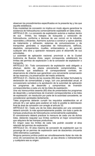 “2013 – AÑO DEL BICENTENARIO DE LA ASAMBLEA GENERAL CONSTITUYENTE DE 1813”
observen los procedimientos especificados en la presente ley y los que
aquella establezca.
Esta modalidad de concesión no implica en modo alguno garantizar la
existencia de hidrocarburos comercialmente explotable en tales áreas.
ARTÍCULO 29.- La concesión de explotación autoriza a realizar dentro
de sus límites, los trabajos de búsqueda y extracción de
hidrocarburos, conforme a técnicas de uso común en la industria,
razonables y eficientes. Asimismo autoriza a construir y operar plantas
de tratamiento y refinación, sistemas de comunicaciones y de
transportes generales o especiales de hidrocarburos, edificios,
depósitos, campamentos, muelles, embarcaderos y, en general,
cualquier otra obra y operación necesaria para el desarrollo de sus
actividades.
La autoridad de aplicación nacional, provincial o de la Ciudad
Autónoma de Buenos Aires, según corresponda, establecerá los
límites del permiso de exploración o de la concesión de explotación o
transporte.
ARTÍCULO 30.- Todo concesionario de explotación está obligado a
efectuar, dentro de plazos previamente comprometidos, las
inversiones que establezca el correspondiente contrato, en
observancia de criterios que garanticen una conveniente conservación
de las reservas y la preservación del medio ambiente.
ARTÍCULO 31.- Dentro de los noventa (90) días de haber formulado la
declaración de comercialidad y luego, con una periodicidad anual, el
concesionario someterá a la aprobación de la autoridad de aplicación
los programas de desarrollo y compromisos de inversión
correspondientes a cada uno de los lotes de explotación.
Una vez transcurridos sesenta (60) días de presentados los programas
de desarrollo y compromisos de inversión correspondientes a los lotes
de explotación, sin resolución por parte de la autoridad concedente, se
consideraran aprobados tácitamente.
Tales programas deberán cumplir los requisitos establecidos en el
artículo 30 y ser aptos para acelerar en todo lo posible la delimitación
final de área de concesión con arreglo al artículo 32.
ARTÍCULO 32.- Cada uno de los lotes abarcados por una concesión
deberá coincidir, lo más aproximadamente posible, con todo o parte de
trampas productivas de hidrocarburos comercialmente explotables.
El concesionario deberá practicar la mensura de cada uno de dichos
lotes, debiendo reajustar sus límites conforme al mejor conocimiento
que adquiera de las trampas productivas.
En ningún caso los límites de cada lote podrán exceder el área
retenida del permiso de exploración.
ARTÍCULO 33.- El área máxima de concesión de explotación que no
provenga de un permiso de exploración será de doscientos cincuenta
(250) kilómetros cuadrados.
Ninguna persona jurídica podrá ser simultáneamente titular de más de
cinco (5) concesiones de explotación, ya sea directa o indirectamente
y cualquiera sea su origen.
 
