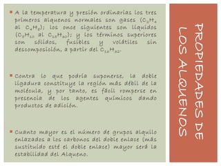 PROPIEDADESDE
LOSALQUENOS
 A la temperatura y presión ordinarias los tres
primeros alquenos normales son gases (C2H4
al C4H8); los once siguientes son líquidos
(C5H10 al C15H30); y los términos superiores
son sólidos, fusibles y volátiles sin
descomposición, a partir del C16H32.
 Contra lo que podría suponerse, la doble
ligadura constituye la región más débil de la
molécula, y por tanto, es fácil romperse en
presencia de los agentes químicos dando
productos de adición.
 Cuanto mayor es el número de grupos alquilo
enlazados a los carbonos del doble enlace (más
sustituido esté el doble enlace) mayor será la
estabilidad del Alqueno.
 