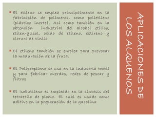 APLICACIONESDE
LOSALQUENOS
 El etileno se emplea principalmente en la
fabricación de polímeros, como polietileno
(plástico inerte). Así como también en la
obtención industrial del alcohol etílico,
etilen-glicol, oxido de etileno, estireno y
cloruro de vinilo
 El etileno también se emplea para provocar
la maduración de la fruta.
 El Polipropileno se usa en la industria textil
y para fabricar cuerdas, redes de pescar y
filtros
 El Isobutileno es empleado en la síntesis del
tetraetilo de plomo. El cual es usado como
aditivo en la preparación de la gasolina
 