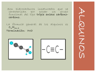 ALQUINOS
Son hidrocarburos insaturados que se
caracterizan por poseer un grupo
funcional del tipo triple enlace carbono-
carbono.
La fórmula general de los alquinos es
CnH2n-2
Terminación: INO
 